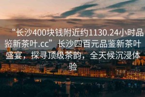 “長(zhǎng)沙400塊錢附近約1130.24小時(shí)品鑒新茶葉.cc”長(zhǎng)沙四百元品鑒新茶葉盛宴，探尋頂級(jí)茶韻，全天候沉浸體驗(yàn)