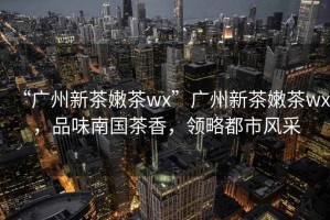 “廣州新茶嫩茶wx”廣州新茶嫩茶wx，品味南國茶香，領略都市風采