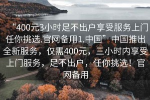 “400元3小時(shí)足不出戶享受服務(wù)上門任你挑選.官網(wǎng)備用1.中國(guó)”中國(guó)推出全新服務(wù)，僅需400元，三小時(shí)內(nèi)享受上門服務(wù)，足不出戶，任你挑選！官網(wǎng)備用
