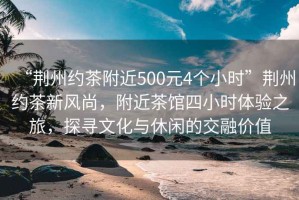 “荊州約茶附近500元4個(gè)小時(shí)”荊州約茶新風(fēng)尚，附近茶館四小時(shí)體驗(yàn)之旅，探尋文化與休閑的交融價(jià)值
