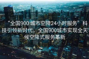 “全國(guó)900 城市空降24小時(shí)服務(wù)”科技引領(lǐng)新時(shí)代，全國(guó)900城市實(shí)現(xiàn)全天候空降式服務(wù)革新