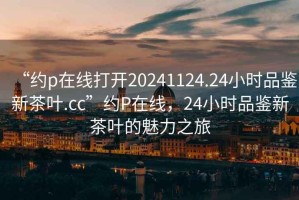 “約p在線打開20241124.24小時品鑒新茶葉.cc”約P在線，24小時品鑒新茶葉的魅力之旅