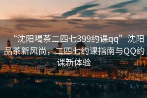 “沈陽喝茶二四七399約課qq”沈陽品茶新風(fēng)尚，二四七約課指南與QQ約課新體驗