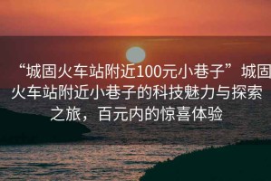 “城固火車站附近100元小巷子”城固火車站附近小巷子的科技魅力與探索之旅，百元內(nèi)的驚喜體驗