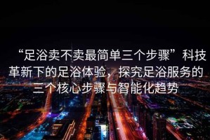 “足浴賣不賣最簡(jiǎn)單三個(gè)步驟”科技革新下的足浴體驗(yàn)，探究足浴服務(wù)的三個(gè)核心步驟與智能化趨勢(shì)