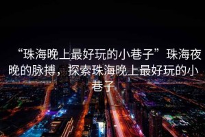 “珠海晚上最好玩的小巷子”珠海夜晚的脈搏，探索珠海晚上最好玩的小巷子