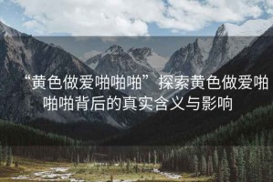 “黃色做愛啪啪啪”探索黃色做愛啪啪啪背后的真實(shí)含義與影響