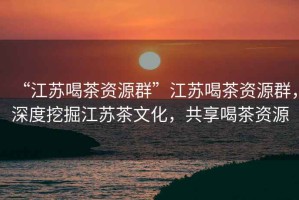 “江蘇喝茶資源群”江蘇喝茶資源群，深度挖掘江蘇茶文化，共享喝茶資源