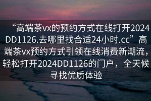 “高端茶vx的預(yù)約方式在線打開2024DD1126.去哪里找合適24小時.cc”高端茶vx預(yù)約方式引領(lǐng)在線消費新潮流，輕松打開2024DD1126的門戶，全天候?qū)ふ覂?yōu)質(zhì)體驗