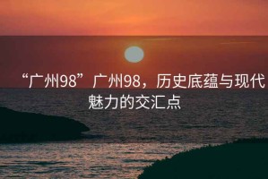“廣州98”廣州98，歷史底蘊(yùn)與現(xiàn)代魅力的交匯點(diǎn)