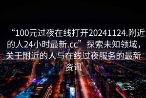 “100元過夜在線打開20241124.附近的人24小時最新.cc”探索未知領域，關于附近的人與在線過夜服務的最新資訊