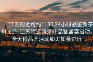 “江蘇附近可約1130.24小時(shí)品鑒新茶葉.cc”江蘇附近新茶葉品鑒盛宴啟動(dòng)，全天候品鑒活動(dòng)如火如荼進(jìn)行