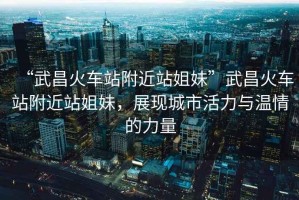 “武昌火車站附近站姐妹”武昌火車站附近站姐妹，展現(xiàn)城市活力與溫情的力量