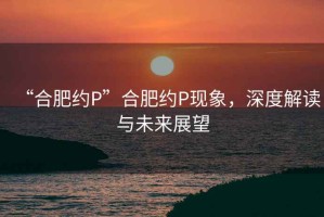 “合肥約P”合肥約P現(xiàn)象，深度解讀與未來展望