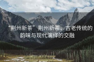 “荊州新茶”荊州新茶，古老傳統(tǒng)的韻味與現(xiàn)代演繹的交融