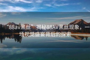 “88av黑絲”揭秘88AV黑絲現(xiàn)象，一場(chǎng)視覺(jué)盛宴背后的探索