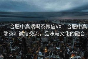 “合肥中高端喝茶微信VX”合肥中高端茶葉微信交流，品味與文化的融合