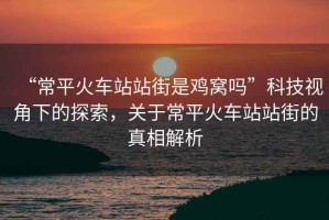 “常平火車站站街是雞窩嗎”科技視角下的探索，關(guān)于常平火車站站街的真相解析