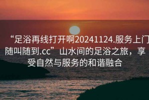 “足浴再線打開(kāi)啊20241124.服務(wù)上門隨叫隨到.cc”山水間的足浴之旅，享受自然與服務(wù)的和諧融合