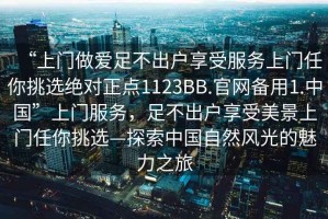 “上門做愛足不出戶享受服務(wù)上門任你挑選絕對(duì)正點(diǎn)1123BB.官網(wǎng)備用1.中國(guó)”上門服務(wù)，足不出戶享受美景上門任你挑選—探索中國(guó)自然風(fēng)光的魅力之旅
