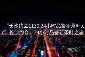 “長沙約會1130.24小時品鑒新茶葉.cc”長沙約會，24小時品鑒新茶葉之旅