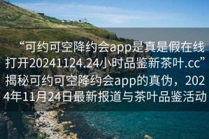 “可約可空降約會(huì)app是真是假在線打開20241124.24小時(shí)品鑒新茶葉.cc”揭秘可約可空降約會(huì)app的真?zhèn)危?024年11月24日最新報(bào)道與茶葉品鑒活動(dòng)