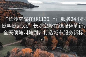 “長沙空降在線1130.上門服務24小時隨叫隨到.cc”長沙空降在線服務革新，全天候隨叫隨到，打造城市服務新標桿