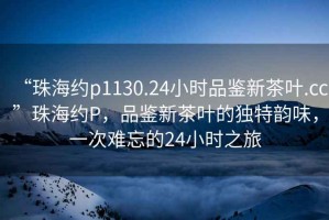 “珠海約p1130.24小時(shí)品鑒新茶葉.cc”珠海約P，品鑒新茶葉的獨(dú)特韻味，一次難忘的24小時(shí)之旅
