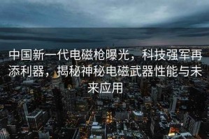 中國新一代電磁槍曝光，科技強(qiáng)軍再添利器，揭秘神秘電磁武器性能與未來應(yīng)用