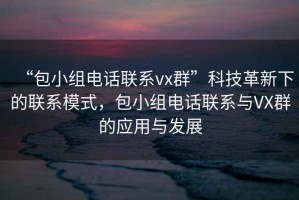 “包小組電話聯(lián)系vx群”科技革新下的聯(lián)系模式，包小組電話聯(lián)系與VX群的應用與發(fā)展