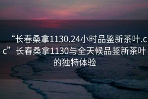“長春桑拿1130.24小時品鑒新茶葉.cc”長春桑拿1130與全天候品鑒新茶葉的獨特體驗