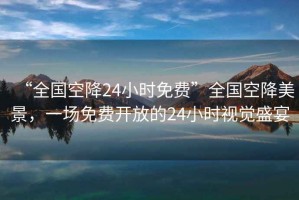 “全國空降24小時免費”全國空降美景，一場免費開放的24小時視覺盛宴