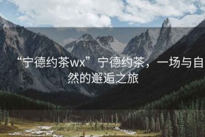 “寧德約茶wx”寧德約茶，一場(chǎng)與自然的邂逅之旅
