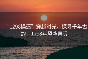 “1298操逼”穿越時光，探尋千年古韻，1298年風(fēng)華再現(xiàn)