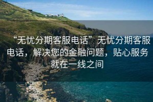 “無憂分期客服電話”無憂分期客服電話，解決您的金融問題，貼心服務(wù)就在一線之間
