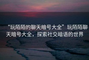 “玩陌陌的聊天暗號(hào)大全”玩陌陌聊天暗號(hào)大全，探索社交暗語(yǔ)的世界