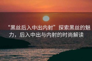 “黑絲后入中出內(nèi)射”探索黑絲的魅力，后入中出與內(nèi)射的時尚解讀