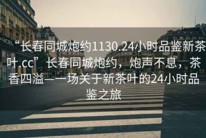 “長春同城炮約1130.24小時品鑒新茶葉.cc”長春同城炮約，炮聲不息，茶香四溢—一場關(guān)于新茶葉的24小時品鑒之旅
