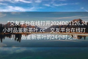 “交友平臺在線打開2024DD1126.24小時品鑒新茶葉.cc”交友平臺在線打開，品鑒新茶葉的24小時之旅