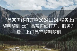 “品茶再線打開啊20241124.服務(wù)上門隨叫隨到.cc”品茶再線打開，服務(wù)升級(jí)，上門品鑒隨叫隨到