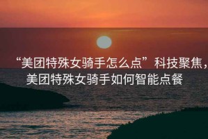 “美團特殊女騎手怎么點”科技聚焦，美團特殊女騎手如何智能點餐
