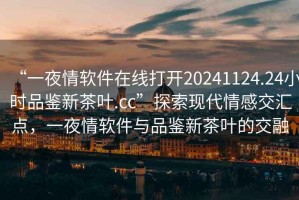 “一夜情軟件在線打開20241124.24小時品鑒新茶葉.cc”探索現(xiàn)代情感交匯點，一夜情軟件與品鑒新茶葉的交融