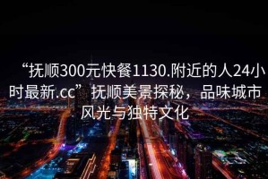 “撫順300元快餐1130.附近的人24小時(shí)最新.cc”撫順美景探秘，品味城市風(fēng)光與獨(dú)特文化