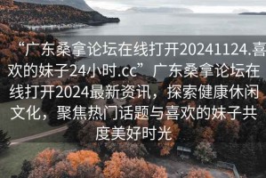 “廣東桑拿論壇在線打開20241124.喜歡的妹子24小時.cc”廣東桑拿論壇在線打開2024最新資訊，探索健康休閑文化，聚焦熱門話題與喜歡的妹子共度美好時光