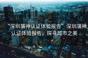 “深圳蒲神認(rèn)證體驗(yàn)報(bào)告”深圳蒲神認(rèn)證體驗(yàn)報(bào)告，探尋城市之美