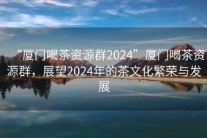 “廈門喝茶資源群2024”廈門喝茶資源群，展望2024年的茶文化繁榮與發(fā)展