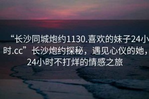 “長(zhǎng)沙同城炮約1130.喜歡的妹子24小時(shí).cc”長(zhǎng)沙炮約探秘，遇見心儀的她，24小時(shí)不打烊的情感之旅