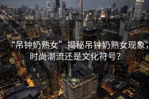 “吊鐘奶熟女”揭秘吊鐘奶熟女現(xiàn)象，時(shí)尚潮流還是文化符號(hào)？