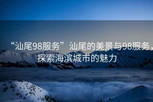 “汕尾98服務”汕尾的美景與98服務，探索海濱城市的魅力