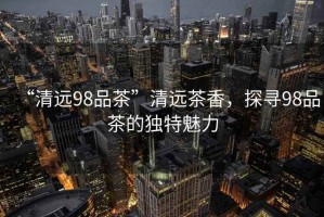 “清遠(yuǎn)98品茶”清遠(yuǎn)茶香，探尋98品茶的獨(dú)特魅力